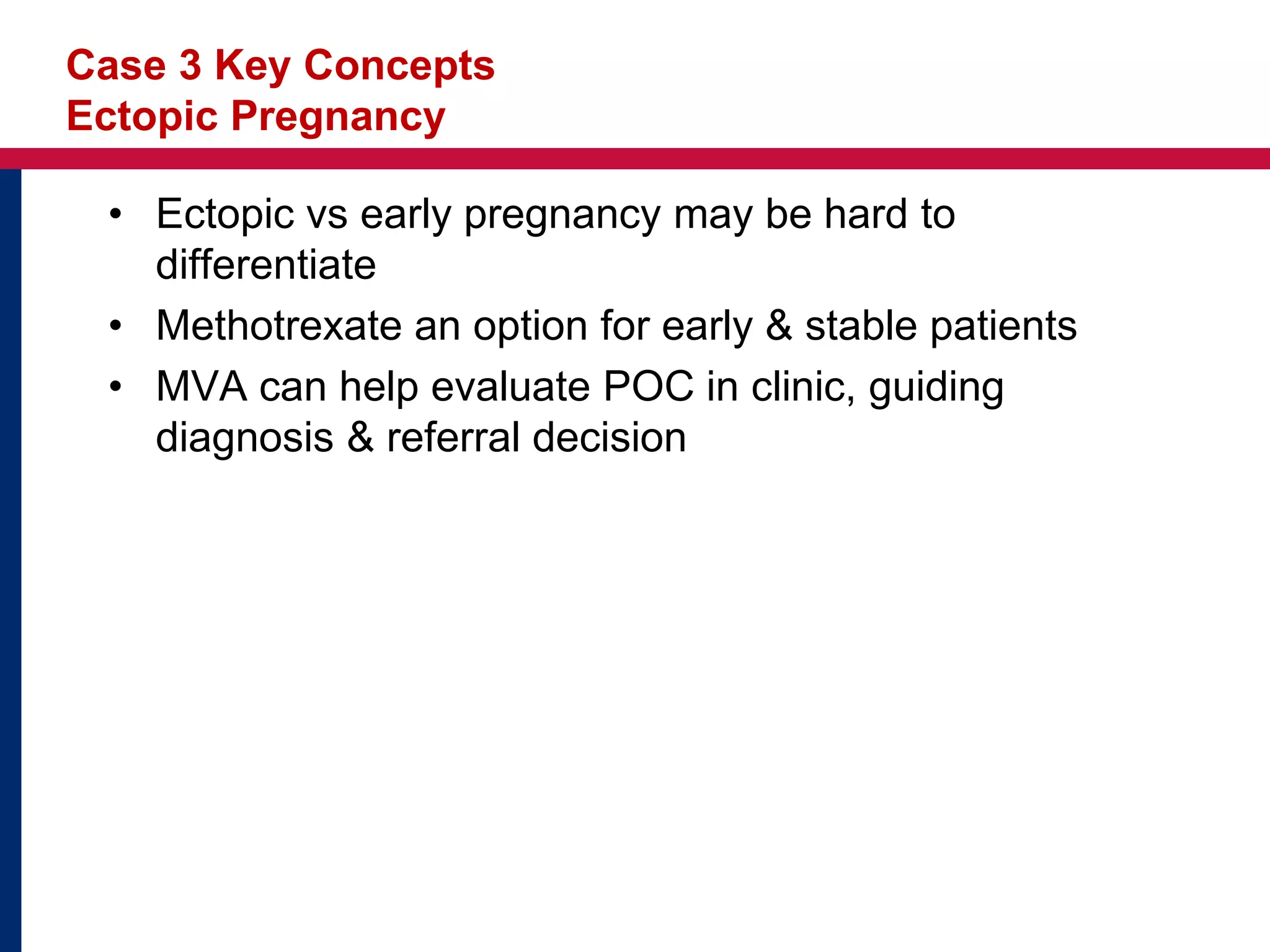 Case 3 Key Concepts 
Ectopic Pregnancy 
• Ectopic vs early pregnancy may be hard to 
differentiate 
• Methotrexate an option for early & stable patients 
• MVA can help evaluate POC in clinic, guiding 
diagnosis & referral decision 
 