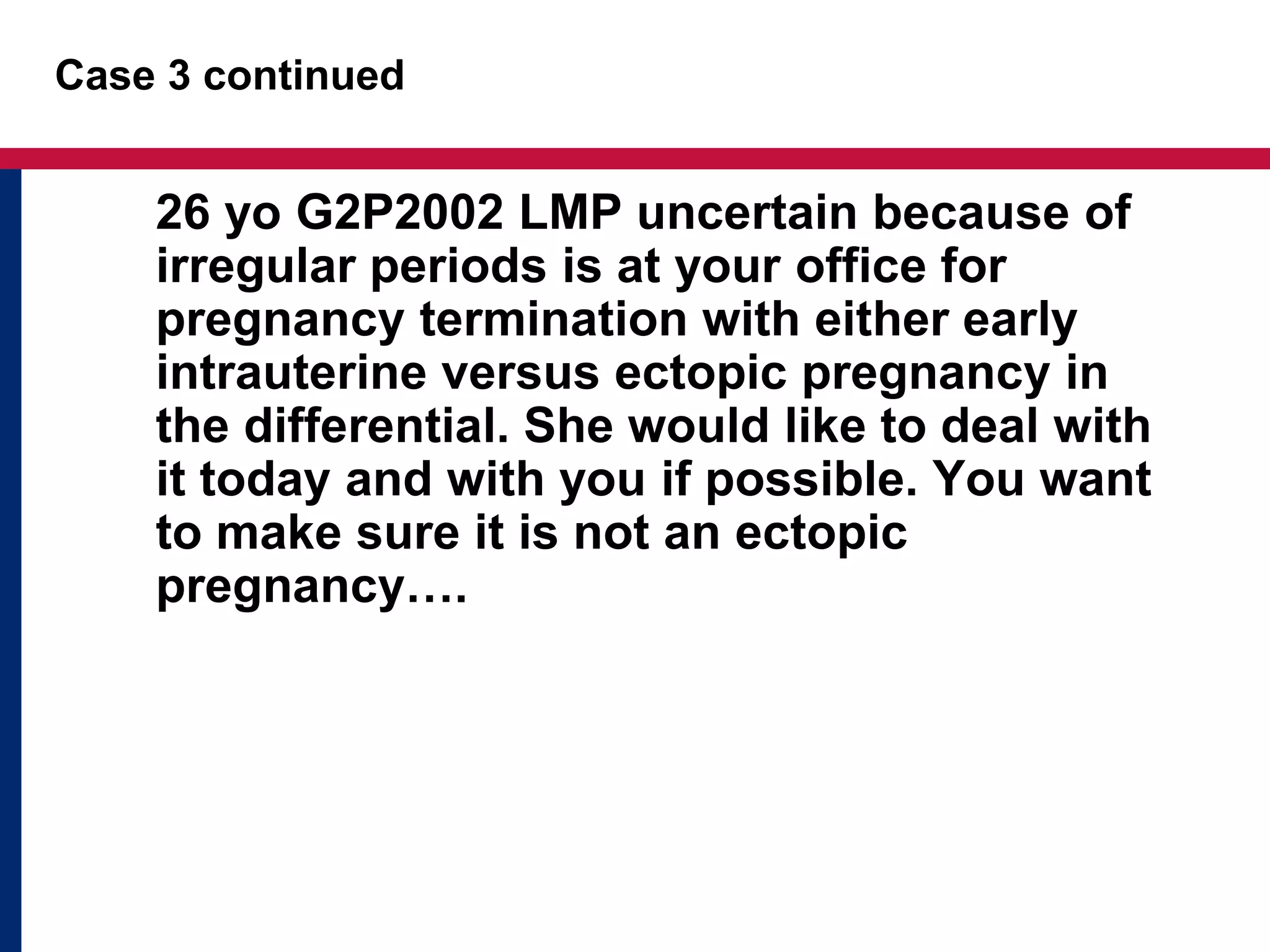 Case 3 continued 
26 yo G2P2002 LMP uncertain because of 
irregular periods is at your office for 
pregnancy termination with either early 
intrauterine versus ectopic pregnancy in 
the differential. She would like to deal with 
it today and with you if possible. You want 
to make sure it is not an ectopic 
pregnancy…. 
 