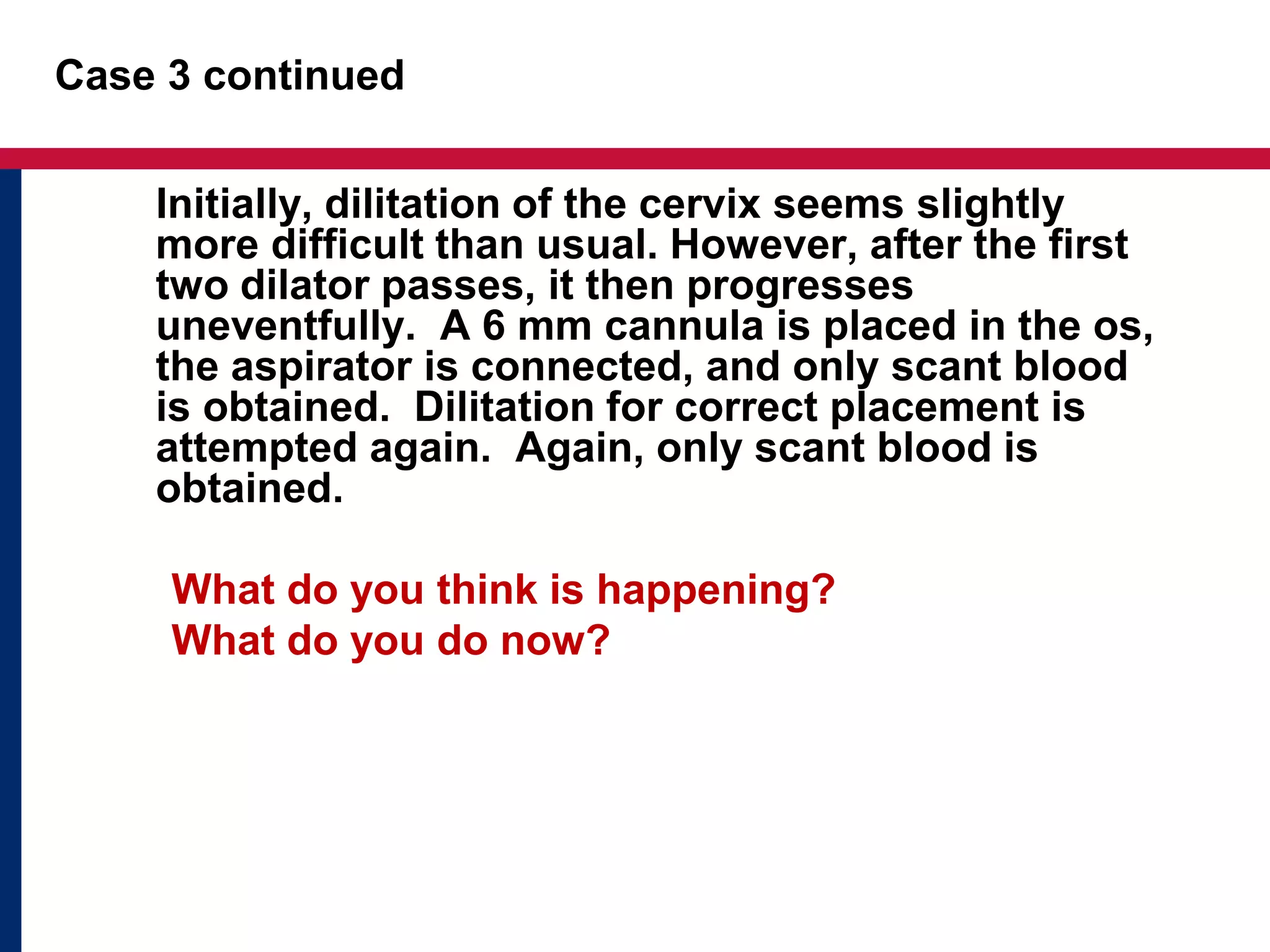 Case 3 continued 
Initially, dilitation of the cervix seems slightly 
more difficult than usual. However, after the first 
two dilator passes, it then progresses 
uneventfully. A 6 mm cannula is placed in the os, 
the aspirator is connected, and only scant blood 
is obtained. Dilitation for correct placement is 
attempted again. Again, only scant blood is 
obtained. 
What do you think is happening? 
What do you do now? 
 