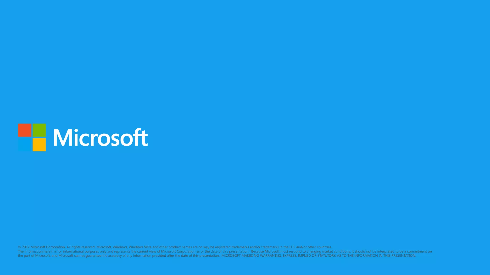© 2012 Microsoft Corporation. All rights reserved. Microsoft, Windows, Windows Vista and other product names are or may be registered trademarks and/or trademarks in the U.S. and/or other countries.
The information herein is for informational purposes only and represents the current view of Microsoft Corporation as of the date of this presentation. Because Microsoft must respond to changing market conditions, it should not be interpreted to be a commitment on
the part of Microsoft, and Microsoft cannot guarantee the accuracy of any information provided after the date of this presentation. MICROSOFT MAKES NO WARRANTIES, EXPRESS, IMPLIED OR STATUTORY, AS TO THE INFORMATION IN THIS PRESENTATION.
 