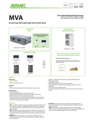 Features
Accessories
Outdoor Units:
•	 MVAS (STANDARD)
Outdoor Units available in 2 sizes.
Indoor Unit:
•	 DUCT
	MVA_DH: High Hydraulic Head Duct for ducted horizontal ceiling mounting.
General Features:
•	 Refrigerant Gas R410A.
•	 Indoor Units fitted with electronic expansion valve on board.
•	 Wired panel (SoftTouch)WRC, for wall mounting, standard on all Indoor Units.
•	 WLRC infrared remote control, standard on all Indoor Units.
•	 DC Inverter compressors were selected to maximise efficiencies, reduce consumption,
minimise pickup power input, to have efficient control of the oil return and accurate
control of the room temperature and humidity.
•	 Outdoor units fitted with fans with continuous variable speed inverter motor.
•	 Microprocessor control.
•	 Extremely quiet operation.
•	 Auto-Restart function active by default, can be deactivated.
•	 Standard condensate control device; allows cooling operation with low outside
temperatures.
•	 Serial communication in CANBUS protocol.
•	 Easy to install thanks to the non-polarised serial connections and the self-addressing
features.
•	 WRC: wired Soft-Touch panel this Accessory is supplied as standard with all Indoor Units;
it is also possible to purchase an additionalWRCWired Panel to control a single Indoor
Unit or set of Indoor Units (up to a maximum of 16), with the same settings from two
separate locations.
•	 WRC1: simplified control wired panel for Indoaor Unit with built-in External Contact.This
panel is particularly suitable for hotel applications. It can control a single Indoor Unit or
a set of Indoor Units (up to a maximum of 16) with the same settings from two separate
locations.
•	 MODBUSGW: this accessory allows you to manage up to 16 MVA systems (with a
maximum total of 128 indoor units), making a serial Modbus available for supervision
with an external BMS.
•	 BACNETGW: this accessory allows you to manage up to 16 MVA systems (with a
maximum total of 255 indoor units), making a Serial BACnet available for supervision
with an external BMS.
•	 USBDC: this kit includes a CANBUS to ModBUS converter and theVRF Debugger
software; created to meet the needs of after sales service or authorised technicians who
must carry out control and debugging procedures on the MVA range.
MVA2240DH - 2800DH
Indoor Unit
MVA
CONTROL SYSTEM
Outdoor Unit
MVAS (STANDARD)
WLRC WRC
WIRED PANEL (SOFT TOUCH) AND
REMOTE CONTROL STANDARD ON ALL
THE INDOOR UNITS
MVAS2242T - 2802T
Anti-Corrosion Protection Golden Fin
The aluminium-manganese (Al-Mn) fins of the coils are coated with a
special layer of Epoxy Resin, which gives it a typical golden colour, and a
further hydrophilic layer.
Outdoor units equipped with special HeatTransfer
Coils with Anti-Corrosion Protection Golden Fin.
MVA
Ducted Type Monosplit High Useful Static Head
Reversible Multisplit Heat Pumps
Cooling Capacity from 22,4kW to 28,0kW
Heating Capacity from 24,0kW to 30,0kW
Trattamento Idrofilico
Trattamento Anti-Corrosivo (Resina Epossidica)
Aletta in Lega di Allumino-Manganese (Al-Mn)
Hydrophilic treatment
Anti-Corrosive Treatment
(Epoxy Resin
)
Aluminium-Manganese
Alloy Fin (Al-Mn)
USBDC
MODBUSGW
WRC
(standard on all the indoor units)
WRC1
BACNETGW
 
