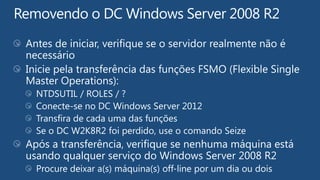 Antes de iniciar, verifique se o servidor realmente não é
necessário
Inicie pela transferência das funções FSMO (Flexible Single
Master Operations):
  NTDSUTIL / ROLES / ?
  Conecte-se no DC Windows Server 2012
  Transfira de cada uma das funções
  Se o DC W2K8R2 foi perdido, use o comando Seize
Após a transferência, verifique se nenhuma máquina está
usando qualquer serviço do Windows Server 2008 R2
  Procure deixar a(s) máquina(s) off-line por um dia ou dois
 