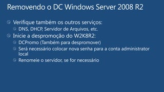 Verifique também os outros serviços:
  DNS, DHCP, Servidor de Arquivos, etc.
Inicie a despromoção do W2K8R2:
  DCPromo (Também para despromover)
  Será necessário colocar nova senha para a conta administrator
  local
  Renomeie o servidor, se for necessário
 