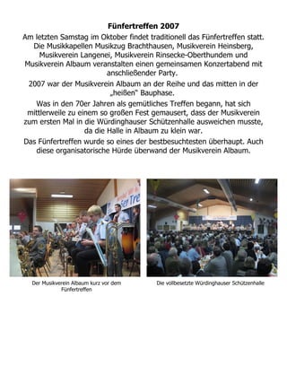 Fünfertreffen 2007
Am letzten Samstag im Oktober findet traditionell das Fünfertreffen statt.
  Die Musikkapellen Musikzug Brachthausen, Musikverein Heinsberg,
     Musikverein Langenei, Musikverein Rinsecke-Oberthundem und
Musikverein Albaum veranstalten einen gemeinsamen Konzertabend mit
                          anschließender Party.
 2007 war der Musikverein Albaum an der Reihe und das mitten in der
                           „heißen“ Bauphase.
   Was in den 70er Jahren als gemütliches Treffen begann, hat sich
 mittlerweile zu einem so großen Fest gemausert, dass der Musikverein
zum ersten Mal in die Würdinghauser Schützenhalle ausweichen musste,
                   da die Halle in Albaum zu klein war.
Das Fünfertreffen wurde so eines der bestbesuchtesten überhaupt. Auch
   diese organisatorische Hürde überwand der Musikverein Albaum.




  Der Musikverein Albaum kurz vor dem    Die vollbesetzte Würdinghauser Schützenhalle
             Fünfertreffen
 