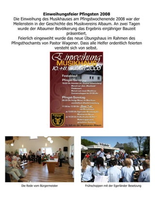 Einweihungsfeier Pfingsten 2008
 Die Einweihung des Musikhauses am Pfingstwochenende 2008 war der
 Meilenstein in der Geschichte des Musikvereins Albaum. An zwei Tagen
    wurde der Albaumer Bevölkerung das Ergebnis einjähriger Bauzeit
                               präsentiert.
    Feierlich eingeweiht wurde das neue Übungshaus im Rahmen des
Pfingsthochamts von Pastor Wagener. Dass alle Helfer ordentlich feierten
                         versteht sich von selbst.




     Die Rede vom Bürgermeister         Frühschoppen mit der Egerländer Besetzung
 