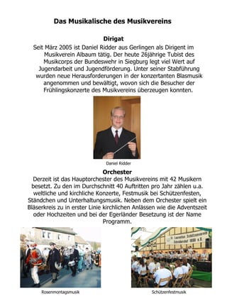 Das Musikalische des Musikvereins

                             Dirigat
  Seit März 2005 ist Daniel Ridder aus Gerlingen als Dirigent im
       Musikverein Albaum tätig. Der heute 26jährige Tubist des
      Musikcorps der Bundeswehr in Siegburg legt viel Wert auf
    Jugendarbeit und Jugendförderung. Unter seiner Stabführung
   wurden neue Herausforderungen in der konzertanten Blasmusik
      angenommen und bewältigt, wovon sich die Besucher der
      Frühlingskonzerte des Musikvereins überzeugen konnten.




                               Daniel Ridder

                               Orchester
  Derzeit ist das Hauptorchester des Musikvereins mit 42 Musikern
 besetzt. Zu den im Durchschnitt 40 Auftritten pro Jahr zählen u.a.
  weltliche und kirchliche Konzerte, Festmusik bei Schützenfesten,
Ständchen und Unterhaltungsmusik. Neben dem Orchester spielt ein
Bläserkreis zu in erster Linie kirchlichen Anlässen wie die Adventszeit
  oder Hochzeiten und bei der Egerländer Besetzung ist der Name
                               Programm.




     Rosenmontagsmusik                           Schützenfestmusik
 