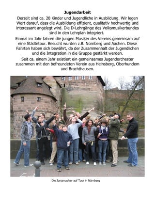 Jugendarbeit
 Derzeit sind ca. 20 Kinder und Jugendliche in Ausbildung. Wir legen
 Wert darauf, dass die Ausbildung effizient, qualitativ hochwertig und
interessant angelegt wird. Die D-Lehrgänge des Volksmusikerbundes
                    sind in den Lehrplan integriert.
Einmal im Jahr fahren die jungen Musiker des Vereins gemeinsam auf
  eine Städtetour. Besucht wurden z.B. Nürnberg und Aachen. Diese
Fahrten haben sich bewährt, da der Zusammenhalt der Jugendlichen
          und die Integration in die Gruppe gestärkt werden.
    Seit ca. einem Jahr existiert ein gemeinsames Jugendorchester
zusammen mit den befreundeten Verein aus Heinsberg, Oberhundem
                           und Brachthausen.




                    Die Jungmusiker auf Tour in Nürnberg
 