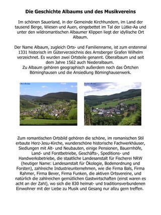 Die Geschichte Albaums und des Musikvereins

  Im schönen Sauerland, in der Gemeinde Kirchhundem, im Land der
tausend Berge, Wiesen und Auen, eingebettet im Tal der Lütke-Aa und
 unter den wildromantischen Albaumer Klippen liegt der idyllische Ort
                              Albaum.

Der Name Albaum, zugleich Orts- und Familienname, ist zum erstenmal
  1331 historisch im Güterverzeichnis des Arnsberger Grafen Wilhelm
 verzeichnet. Es wurden zwei Ortsteile genannt. Oberalbaum und seit
                 dem Jahre 1562 auch Niederalbaum.
    Zu Albaum gehören geographisch außerdem noch das Örtchen
        Böminghausen und die Ansiedlung Böminghauserwerk.




 Zum romantischen Ortsbild gehören die schöne, im romanischen Stil
erbaute Herz-Jesu-Kirche, wunderschöne historische Fachwerkhäuser,
  Siedlungen mit Alt- und Neubauten, einige Pensionen, Bauernhöfe,
         Land- und Forstbetriebe, Geschäfts-, Speditions- und
  Handwerksbetriebe, die staatliche Landesanstalt für Fischerei NRW
   (heutiger Name: Landesanstalt für Ökologie, Bodenordnung und
 Forsten), zahlreiche Industrieunternehmen, wie die Firma Bals, Firma
  Rahmer, Firma Bever, Firma Funken, die aktiven Ortsvereine, und
natürlich die zahlreichen gemütlichen Gastwirtschaften (einst waren es
acht an der Zahl), wo sich die 830 heimat- und traditionsverbundenen
Einwohner mit der Liebe zu Musik und Gesang nur allzu gern treffen.
 
