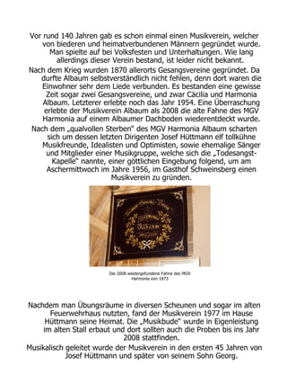 Vor rund 140 Jahren gab es schon einmal einen Musikverein, welcher
    von biederen und heimatverbundenen Männern gegründet wurde.
      Man spielte auf bei Volksfesten und Unterhaltungen. Wie lang
        allerdings dieser Verein bestand, ist leider nicht bekannt.
Nach dem Krieg wurden 1870 allerorts Gesangsvereine gegründet. Da
   durfte Albaum selbstverständlich nicht fehlen, denn dort waren die
    Einwohner sehr dem Liede verbunden. Es bestanden eine gewisse
     Zeit sogar zwei Gesangsvereine, und zwar Cäcilia und Harmonia
    Albaum. Letzterer erlebte noch das Jahr 1954. Eine Überraschung
    erlebte der Musikverein Albaum als 2008 die alte Fahne des MGV
    Harmonia auf einem Albaumer Dachboden wiederentdeckt wurde.
 Nach dem „qualvollen Sterben“ des MGV Harmonia Albaum scharten
     sich um dessen letzten Dirigenten Josef Hüttmann elf tollkühne
    Musikfreunde, Idealisten und Optimisten, sowie ehemalige Sänger
     und Mitglieder einer Musikgruppe, welche sich die „Todesangst-
       Kapelle“ nannte, einer göttlichen Eingebung folgend, um am
     Aschermittwoch im Jahre 1956, im Gasthof Schweinsberg einen
                         Musikverein zu gründen.




                         Die 2008 wiedergefundene Fahne des MGV
                                    Harmonia von 1873




Nachdem man Übungsräume in diversen Scheunen und sogar im alten
       Feuerwehrhaus nutzten, fand der Musikverein 1977 im Hause
      Hüttmann seine Heimat. Die „Musikbude“ wurde in Eigenleistung
     im alten Stall erbaut und dort sollten auch die Proben bis ins Jahr
                              2008 stattfinden.
Musikalisch geleitet wurde der Musikverein in den ersten 45 Jahren von
            Josef Hüttmann und später von seinem Sohn Georg.
 