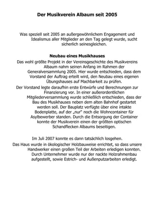 Der Musikverein Albaum seit 2005



   Was speziell seit 2005 an außergewöhnlichem Engagement und
        Idealismus aller Mitglieder an den Tag gelegt wurde, sucht
                          sicherlich seinesgleichen.

                   Neubau eines Musikhauses
 Das wohl größte Projekt in der Vereinsgeschichte des Musikvereins
                Albaum nahm seinen Anfang im Rahmen der
       Generalversammlung 2005. Hier wurde entschieden, dass dem
        Vorstand der Auftrag erteilt wird, den Neubau eines eigenen
                 Übungshauses auf Machbarkeit zu prüfen.
 Der Vorstand legte daraufhin erste Entwürfe und Berechnungen zur
                Finanzierung vor. In einer außerordentlichen
      Mitgliederversammlung wurde schließlich entschieden, dass der
         Bau des Musikhauses neben dem alten Bahnhof gestartet
            werden soll. Der Bauplatz verfügte über eine intakte
           Bodenplatte, auf der „nur“ noch die Wohncontainer für
        Asylbewerber standen. Durch die Entsorgung der Container
            konnte der Musikverein einen der größten optischen
                     Schandflecken Albaums beseitigen.

         Im Juli 2007 konnte es dann tatsächlich losgehen.
Das Haus wurde in ökologischer Holzbauweise errichtet, so dass unsere
       Handwerker einen großen Teil der Arbeiten erledigen konnten.
         Durch Unternehmer wurde nur der nackte Holzrahmenbau
         aufgestellt, sowie Estrich- und Außenputzarbeiten erledigt.
 