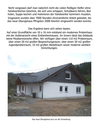 Nicht vergessen darf man natürlich nicht die vielen fleißigen Helfer ohne
handwerkliches Geschick, die sich ums schippen, Schubkarre fahren, Bier
holen, Suppe kochen und motivieren der Handwerker kümmern mussten.
Insgesamt wurden über 7000 Stunden ehrenamtliche Arbeit geleistet, bis
das neue Übungshaus Pfingsten 2008 feierlich eingeweiht werden konnte.

                   Das Ergebnis kann sich sehen lassen.
Auf einer Grundfläche von 10 x 16 mm entstand ein modernes Probenhaus
mit der Außenansicht eines Einfamilienhauses. Im Innern lässt das Gebäude
keine Musikerwünsche offen. Wir verfügen über einen 110 m2 Probenraum,
  über einen 20 m2 großen Besprechungsraum, über einen 20 m2 großen
  Jugendprobenraum, 10 m2 großen Abstellraum sowie moderne sanitäre
                              Einrichtungen.




                     Das neue Übungshaus kurz vor der Einweihung
 