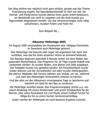 Der Weg dorthin war natürlich nicht ganz einfach, gerade was das Thema
    Finanzierung angeht. Die Spendenbereitschaft im Dorf war toll, der
 Heimat- und Förderverein konnte ebenso einen guten Anteil beisteuern,
      ein Bankkredit war nicht zu umgehen und der Rest musste aus
 Eigenmitteln beigesteuert werden. Um das Vereinsvermögen nicht völlig
               aufzufressen, mussten Feiern und Feste her.

                          Zum Beispiel die...



                        Albaumer Meilertage 2005
Im August 2005 veranstaltete der Musikverein eine 10tägige Eventreihe,
                  im Sauerland auch Meilertage genannt.
  Wer Meilertage mal besucht oder sogar mit organisiert hat, kann sich
  vorstellen, was das für einen einzelnen Verein an Aufwand bedeutet.
 Die Arbeiten beginnen jedenfalls 6 Monate vorher mit dem Stellen des
passenden Buchenholzes. Das Programm für 10 Tage musste erstellt und
vorbereitet werden. Es wurden Buden, eine Bühne und Zelte aufgebaut.
 Der Festplatz musste neu gestaltet werden. Ein Feuerlöschteich wurde
 wieder aktiviert und die Verrücktesten von allen wurden Köhlergesellen.
Die aktiven Mitglieder des Vereins nahmen sich Urlaub, um vor, während
       und nach den Meilertagen ehrenamtlich arbeiten zu können.
 Und das alles um den Albaumern unvergessene Tage zu bescheren und
                natürlich um Geld für den Bau zu verdienen.
 Die Meilertage verliefen klasse. Das Programmangebot reichte u.a. von
einem Kindertag mit einem Kindermeiler und einem Schützenfest für die
Kleinen, über einen Rockabend mit Live-Musik, einem Fußball-Turnier für
           Altliga bis hin zu einem bunten Seniorennachmittag.
   Leider machte der Wettergott ein noch besseres Ergebnis zunichte.
 