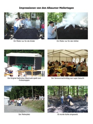 Impressionen von den Albaumer Meilertagen




       Ein Meiler nur für die Kinder                Ein Meiler nur für den Köhler




Die Original Saßmicker Blasmusik spielt zum   Der Seniorennachmittag war super besucht
               Frühschoppen




              Der Meilerplatz                        Es wurde Kohle eingesackt
 