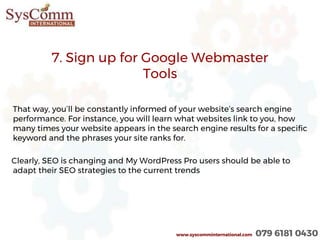 7. Sign up for Google Webmaster
Tools
That way, you’ll be constantly informed of your website’s search engine
performance. For instance, you will learn what websites link to you, how
many times your website appears in the search engine results for a specific
keyword and the phrases your site ranks for.
Clearly, SEO is changing and My WordPress Pro users should be able to
adapt their SEO strategies to the current trends
www.syscomminternational.com 079 6181 0430
 