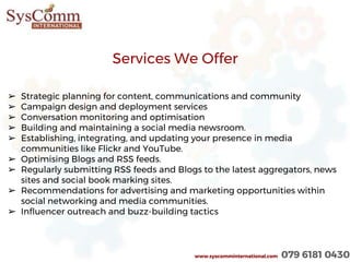 www.syscomminternational.com 079 6181 0430
➢ Strategic planning for content, communications and community
➢ Campaign design and deployment services
➢ Conversation monitoring and optimisation
➢ Building and maintaining a social media newsroom.
➢ Establishing, integrating, and updating your presence in media
communities like Flickr and YouTube.
➢ Optimising Blogs and RSS feeds.
➢ Regularly submitting RSS feeds and Blogs to the latest aggregators, news
sites and social book marking sites.
➢ Recommendations for advertising and marketing opportunities within
social networking and media communities.
➢ Influencer outreach and buzz-building tactics
Services We Offer
 