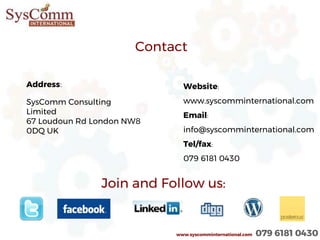 Join and Follow us:
Address:
SysComm Consulting
Limited
67 Loudoun Rd London NW8
0DQ UK
Contact
Website:
www.syscomminternational.com
Email:
info@syscomminternational.com
Tel/fax:
079 6181 0430
www.syscomminternational.com 079 6181 0430
 