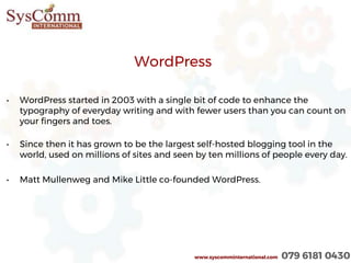 WordPress
• WordPress started in 2003 with a single bit of code to enhance the
typography of everyday writing and with fewer users than you can count on
your fingers and toes.
• Since then it has grown to be the largest self-hosted blogging tool in the
world, used on millions of sites and seen by ten millions of people every day.
• Matt Mullenweg and Mike Little co-founded WordPress.
www.syscomminternational.com 079 6181 0430
 