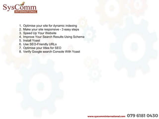 www.syscomminternational.com 079 6181 0430
1. Optimise your site for dynamic indexing
2. Make your site responsive - 3 easy steps
3. Speed Up Your Website
4. Improve Your Search Results Using Schema
5. Install Yoast
6. Use SEO-Friendly URLs
7. Optimise your titles for SEO
8. Verify Google search Console With Yoast
 