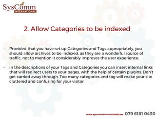 2. Allow Categories to be indexed
• Provided that you have set up Categories and Tags appropriately, you
should allow archives to be indexed, as they are a wonderful source of
traffic, not to mention it considerably improves the user experience.
• In the descriptions of your Tags and Categories you can insert internal links
that will redirect users to your pages, with the help of certain plugins. Don’t
get carried away through. Too many categories and tag will make your site
cluttered and confusing for your visitor.
www.syscomminternational.com 079 6181 0430
 