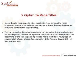 www.syscomminternational.com 079 6181 0430
➢ According to most experts, titles tags (<title>) are among the most
important tags on your website. In many WordPress themes, the Header
template contains the page title tag.
➢ You can optimize the default version to be more descriptive and relevant
for your keyword phrases. As a general rule, include your keyword near the
beginning of the title tag and if possible, make the title of your page an
exact match of your phrase. For example: “<title>Primary Keyword(s) – My
Site Name</title>”
3. Optimize Page Titles
 