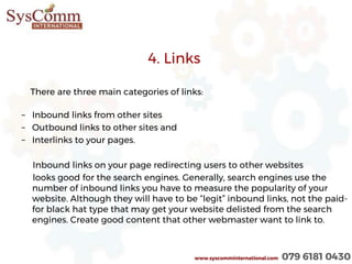 4. Links
There are three main categories of links:
– Inbound links from other sites
– Outbound links to other sites and
– Interlinks to your pages.
Inbound links on your page redirecting users to other websites
looks good for the search engines. Generally, search engines use the
number of inbound links you have to measure the popularity of your
website. Although they will have to be “legit” inbound links, not the paid-
for black hat type that may get your website delisted from the search
engines. Create good content that other webmaster want to link to.
www.syscomminternational.com 079 6181 0430
 