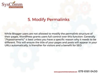 5. Modify Permalinks
While Blogger users are not allowed to modify the permalink structure of
their pages, WordPress grants users full control over this function. Generally
“/%postname%/” is best unless you have a specific reason why it needs to be
different. This will ensure the title of your pages and posts will appear in your
URLs automatically, is friendlier for visitors and a benefit for SEO
www.syscomminternational.com 079 6181 0430
 