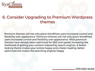6. Consider Upgrading to Premium Wordpress
themes
Premium themes will not only grant WordPress users increased control and
flexibility over appearance. Premium themes will not only grant WordPress
users increased control and flexibility over appearance. Most premium
themes have already been optimized for SEO and speed, increasing the
likelihood of getting your content indexed by search engines. A better
looking theme makes your visitors happy and a faster loading, better
optimized site makes the searching engines happy
www.syscomminternational.com 079 6181 0430
 