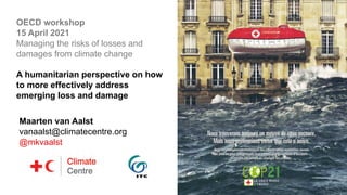 Maarten van Aalst
vanaalst@climatecentre.org
@mkvaalst
OECD workshop
15 April 2021
Managing the risks of losses and
damages from climate change
A humanitarian perspective on how
to more effectively address
emerging loss and damage
 