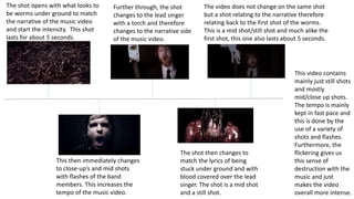 The shot opens with what looks to 
be worms under ground to match 
the narrative of the music video 
and start the intensity. This shot 
lasts for about 5 seconds. 
Further through, the shot 
changes to the lead singer 
with a torch and therefore 
changes to the narrative side 
of the music video. 
This then immediately changes 
to close-up’s and mid shots 
with flashes of the band 
members. This increases the 
tempo of the music video. 
The video does not change on the same shot 
but a shot relating to the narrative therefore 
relating back to the first shot of the worms. 
This is a mid shot/still shot and much alike the 
first shot, this one also lasts about 5 seconds. 
The shot then changes to 
match the lyrics of being 
stuck under ground and with 
blood covered over the lead 
singer. The shot is a mid shot 
and a still shot. 
This video contains 
mainly just still shots 
and mostly 
mid/close up shots. 
The tempo is mainly 
kept in fast pace and 
this is done by the 
use of a variety of 
shots and flashes. 
Furthermore, the 
flickering gives us 
this sense of 
destruction with the 
music and just 
makes the video 
overall more intense. 
