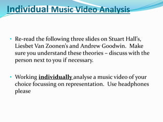 Individual Music Video Analysis
• Re-read the following three slides on Stuart Hall’s,
Liesbet Van Zoonen’s and Andrew Goodwin. Make
sure you understand these theories – discuss with the
person next to you if necessary.
• Working individually analyse a music video of your
choice focussing on representation. Use headphones
please
 