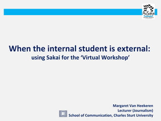 When the internal student is external:  using Sakai for the ‘Virtual Workshop’ Margaret Van Heekeren Lecturer (Journalism) School of Communication, Charles Sturt University 