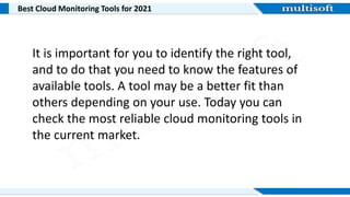 Best Cloud Monitoring Tools for 2021
It is important for you to identify the right tool,
and to do that you need to know the features of
available tools. A tool may be a better fit than
others depending on your use. Today you can
check the most reliable cloud monitoring tools in
the current market.
 