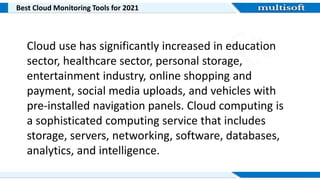 Best Cloud Monitoring Tools for 2021
Cloud use has significantly increased in education
sector, healthcare sector, personal storage,
entertainment industry, online shopping and
payment, social media uploads, and vehicles with
pre-installed navigation panels. Cloud computing is
a sophisticated computing service that includes
storage, servers, networking, software, databases,
analytics, and intelligence.
 