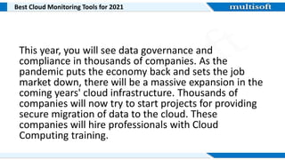 Best Cloud Monitoring Tools for 2021
This year, you will see data governance and
compliance in thousands of companies. As the
pandemic puts the economy back and sets the job
market down, there will be a massive expansion in the
coming years' cloud infrastructure. Thousands of
companies will now try to start projects for providing
secure migration of data to the cloud. These
companies will hire professionals with Cloud
Computing training.
 