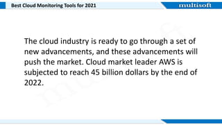 Best Cloud Monitoring Tools for 2021
The cloud industry is ready to go through a set of
new advancements, and these advancements will
push the market. Cloud market leader AWS is
subjected to reach 45 billion dollars by the end of
2022.
 