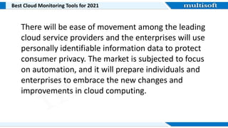 Best Cloud Monitoring Tools for 2021
There will be ease of movement among the leading
cloud service providers and the enterprises will use
personally identifiable information data to protect
consumer privacy. The market is subjected to focus
on automation, and it will prepare individuals and
enterprises to embrace the new changes and
improvements in cloud computing.
 
