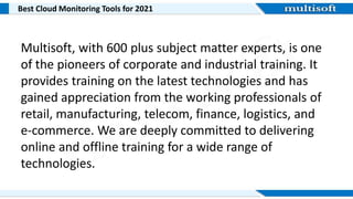Best Cloud Monitoring Tools for 2021
Multisoft, with 600 plus subject matter experts, is one
of the pioneers of corporate and industrial training. It
provides training on the latest technologies and has
gained appreciation from the working professionals of
retail, manufacturing, telecom, finance, logistics, and
e-commerce. We are deeply committed to delivering
online and offline training for a wide range of
technologies.
 
