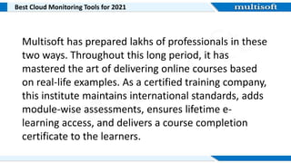Best Cloud Monitoring Tools for 2021
Multisoft has prepared lakhs of professionals in these
two ways. Throughout this long period, it has
mastered the art of delivering online courses based
on real-life examples. As a certified training company,
this institute maintains international standards, adds
module-wise assessments, ensures lifetime e-
learning access, and delivers a course completion
certificate to the learners.
 
