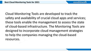 Best Cloud Monitoring Tools for 2021
Cloud Monitoring Tools are developed to track the
safety and availability of crucial cloud apps and services;
these tools enable the management to assess the state
of cloud-based infrastructure. The Monitoring Tools are
designed to incorporate cloud management strategies
to help the companies managing the cloud-based
resources.
 