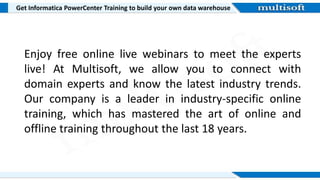 Get Informatica PowerCenter Training to build your own data warehouse
Enjoy free online live webinars to meet the experts
live! At Multisoft, we allow you to connect with
domain experts and know the latest industry trends.
Our company is a leader in industry-specific online
training, which has mastered the art of online and
offline training throughout the last 18 years.
 