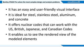 Bentley STAAD Pro solves the most complex design and analysis problems
• It has an easy and user-friendly visual interface
• It is ideal for steel, stainless steel, aluminum,
and concrete
• It offers nuclear codes that can work with the
US, British, Japanese, and Canadian Codes
• It enables us to see the rendered view of the
modeled elements
 