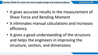 Bentley STAAD Pro solves the most complex design and analysis problems
• It gives accurate results in the measurement of
Shear Force and Bending Moment
• It eliminates manual calculations and increases
efficiency
• It gives a good understanding of the structure
and helps the engineers in improving the
structure, section, and dimensions
 