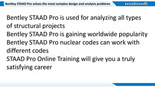Bentley STAAD Pro solves the most complex design and analysis problems
Bentley STAAD Pro is used for analyzing all types
of structural projects
Bentley STAAD Pro is gaining worldwide popularity
Bentley STAAD Pro nuclear codes can work with
different codes
STAAD Pro Online Training will give you a truly
satisfying career
 