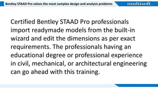 Bentley STAAD Pro solves the most complex design and analysis problems
Certified Bentley STAAD Pro professionals
import readymade models from the built-in
wizard and edit the dimensions as per exact
requirements. The professionals having an
educational degree or professional experience
in civil, mechanical, or architectural engineering
can go ahead with this training.
 