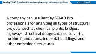 Bentley STAAD Pro solves the most complex design and analysis problems
A company can use Bentley STAAD Pro
professionals for analyzing all types of structural
projects, such as chemical plants, bridges,
highways, structural designs, dams, culverts,
turbine foundations, industrial buildings, and
other embedded structures.
 