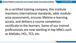Bentley STAAD Pro solves the most complex design and analysis problems
As a certified training company, this institute
maintains international standards, adds module-
wise assessments, ensures lifetime e-learning
access, and delivers a course completion
certificate to the learners. Some of our trained
professionals are now working in top MNCs such
as Matlabs, HCL, TCS, etc.
 