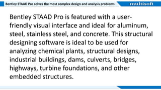 Bentley STAAD Pro solves the most complex design and analysis problems
Bentley STAAD Pro is featured with a user-
friendly visual interface and ideal for aluminum,
steel, stainless steel, and concrete. This structural
designing software is ideal to be used for
analyzing chemical plants, structural designs,
industrial buildings, dams, culverts, bridges,
highways, turbine foundations, and other
embedded structures.
 