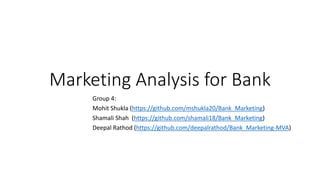 Marketing Analysis for Bank
Group 4:
Mohit Shukla (https://github.com/mshukla20/Bank_Marketing)
Shamali Shah (https://github.com/shamali18/Bank_Marketing)
Deepal Rathod (https://github.com/deepalrathod/Bank_Marketing-MVA)
 