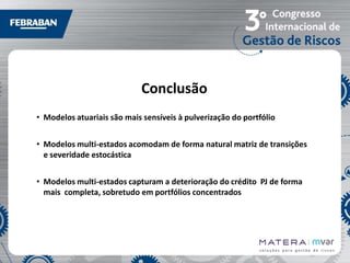 Conclusão
• Modelos atuariais são mais sensíveis à pulverização do portfólio
• Modelos multi-estados acomodam de forma natural matriz de transições
e severidade estocástica
• Modelos multi-estados capturam a deterioração do crédito PJ de forma
mais completa, sobretudo em portfólios concentrados

 