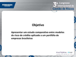 Objetivo
Apresentar um estudo comparativo entre modelos
de risco de crédito aplicado a um portfólio de
empresas brasileiras

 